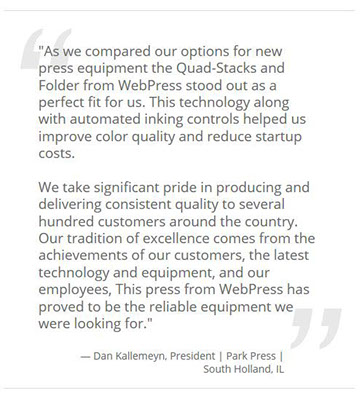 Quote from Dan Kallemeyn, President, Park Press, South Holland, IL: As we compared our options for new press equipment the Quad-Stacks and Folder from WebPress stood out as a perfect fit for us. This technology along with automated inking controls helped us improve color quality and reduce startup costs. We take significant pride in producing and delivering consistent quality to several hundred customers around the country. Our tradition of excellence comes from the achievements of our customers, the latest technology and equipment, and our employees. This press from WebPress has proved to be the reliable equipment we were looking for.